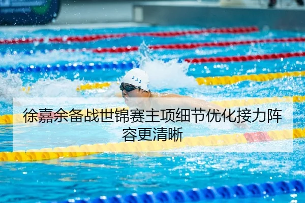 徐嘉余备战世锦赛主项细节优化接力阵容更清晰
