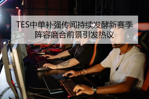 TES中单补强传闻持续发酵新赛季阵容磨合前景引发热议