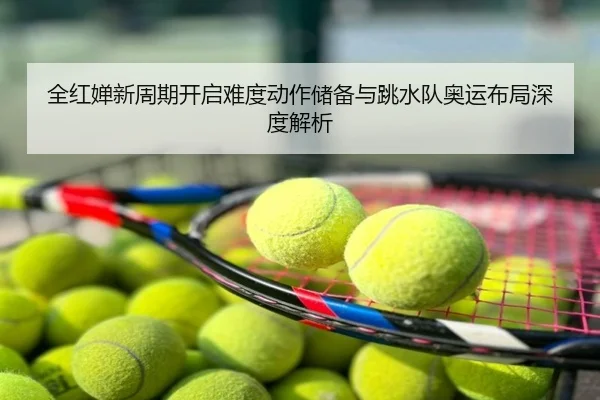 全红婵新周期开启难度动作储备与跳水队奥运布局深度解析