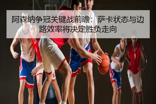 阿森纳争冠关键战前瞻：萨卡状态与边路效率将决定胜负走向