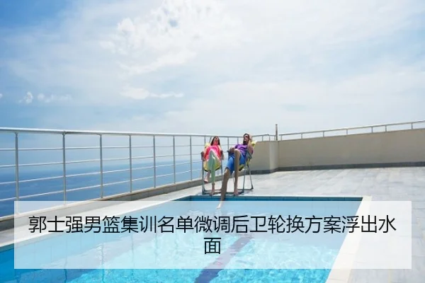 郭士强男篮集训名单微调后卫轮换方案浮出水面