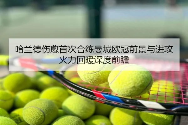 哈兰德伤愈首次合练曼城欧冠前景与进攻火力回暖深度前瞻